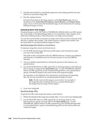 3.   Populate this flexfield for each blanket agreement and catalog quotation line item
                       that has an associated image URL.
                  4.   Run the catalog extractor.
                       In Oracle iProcurement, the image appears on the Item Details page and as a
                       thumbnail on the Search Results Summary, Search Results, and Compare Items
                       pages. If you want to resize the thumbnail image, see the instructions for creating
                       thumbnail images for items.

                  Uploading Items with Images:
                  To upload images, use the PICTURE or THUMBNAIL_IMAGE fields in an XML upload
                  file, or the Image or Thumbnail Image fields in a text upload file. These images can be
                  either files stored internally or URLs that point to an image stored remotely.
                  You can also use the loader to associate an image with an item you have extracted, if the
                  item has a supplier item number. (The loader requires a supplier item number.) See
                  the instructions for creating thumbnail images for items.
                  Specifying Image Files Stored on a Local Server
                  To reference image files stored on the local server:
                  1.   For the POR: Hosted Images Directory profile option, enter the directory path
                       you use to store image files.
                       This path usually corresponds to the OA_MEDIA directory. Contact your database
                       administrator or installation team for the exact location of your OA_MEDIA
                       directory.
                  2.   Ask your database administrator to transfer the pictures to the directory you
                       specified above.
                  3.   Use the PICTURE field in an XML upload file (or the Image field in a text bulk load
                       file) to specify an image for the Item Details page. Use the THUMBNAIL_IMAGE
                       field in an XML upload file (or the Thumbnail Image field in a text upload file) to
                       specify a thumbnail image for the search results and comparison pages.
                       See Appendix A and Appendix B for instructions on preparing and uploading
                       files. See also the instructions for creating thumbnail images for items.
                               Note: The file name for the image is case sensitive. For example, if
                               the image file name is bluepen.gif, but you specify BluePen.gif in
                               the Image field, the image will not display.


                  4.   Load your catalog file.
                  Specifying Image URLs
                  To specify the URL of the image that resides on the Internet:
                  1.   Obtain the full path of the image (for example, http://www.oracle.com/toplogo2.gif).
                  2.   Use the PICTURE field in an XML upload file (or the Image field in a text
                       bulk load file) to specify an image URL for the Item Details page. Use the
                       THUMBNAIL_IMAGE field in an XML upload file (or the Thumbnail Image field
                       in a text upload file) to specify a thumbnail image URL for the search results and
                       comparison pages.




4-40   Oracle iProcurement Implementation Guide
 