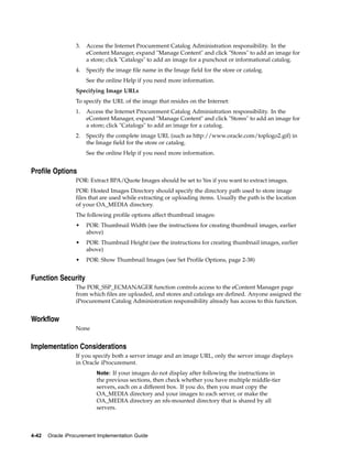 3.   Access the Internet Procurement Catalog Administration responsibility. In the
                       eContent Manager, expand "Manage Content" and click "Stores" to add an image for
                       a store; click "Catalogs" to add an image for a punchout or informational catalog.
                  4.   Specify the image file name in the Image field for the store or catalog.
                       See the online Help if you need more information.
                  Specifying Image URLs
                  To specify the URL of the image that resides on the Internet:
                  1.   Access the Internet Procurement Catalog Administration responsibility. In the
                       eContent Manager, expand "Manage Content" and click "Stores" to add an image for
                       a store; click "Catalogs" to add an image for a catalog.
                  2.   Specify the complete image URL (such as http://www.oracle.com/toplogo2.gif) in
                       the Image field for the store or catalog.
                       See the online Help if you need more information.


Profile Options
                  POR: Extract BPA/Quote Images should be set to Yes if you want to extract images.
                  POR: Hosted Images Directory should specify the directory path used to store image
                  files that are used while extracting or uploading items. Usually the path is the location
                  of your OA_MEDIA directory.
                  The following profile options affect thumbnail images:
                  •    POR: Thumbnail Width (see the instructions for creating thumbnail images, earlier
                       above)
                  •    POR: Thumbnail Height (see the instructions for creating thumbnail images, earlier
                       above)
                  •    POR: Show Thumbnail Images (see Set Profile Options, page 2-38)


Function Security
                  The POR_SSP_ECMANAGER function controls access to the eContent Manager page
                  from which files are uploaded, and stores and catalogs are defined. Anyone assigned the
                  iProcurement Catalog Administration responsibility already has access to this function.


Workflow
                  None


Implementation Considerations
                  If you specify both a server image and an image URL, only the server image displays
                  in Oracle iProcurement.
                           Note: If your images do not display after following the instructions in
                           the previous sections, then check whether you have multiple middle-tier
                           servers, each on a different box. If you do, then you must copy the
                           OA_MEDIA directory and your images to each server, or make the
                           OA_MEDIA directory an nfs-mounted directory that is shared by all
                           servers.



4-42   Oracle iProcurement Implementation Guide
 