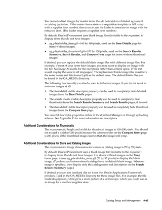 You cannot extract images for master items that do not exist on a blanket agreement
                or catalog quotation. If the master item exists on a requisition template or ASL entry
                with a supplier item number, then you can use the loader to associate an image with the
                extracted item. (The loader requires a supplier item number.)
                By default, Oracle iProcurement uses blank image files (invisible to the requester) to
                display items that do not have images:
                •   ag_placeholder_item.gif—160 by 160 pixels, used on the Item Details page for
                    items without images.
                •   ag_placeholder_thumbnail.gif—100 by 100 pixels, used on the Search Results
                    Summary, Search Results, and Compare Item pages for items without thumbnail
                    images.
                If desired, you can replace the default blank image files with different image files. For
                example, if most of your items have images, you may want to display an image with
                the text No Image Available for the exceptions rather than a blank space. (This text
                would display the same in all languages.) The replacement blank image files must have
                the same names and file format (.gif) as the default ones. The default blank files can
                be found in the OA_MEDIA directory.
                The following functionality can also be used to influence images, if you do not want to
                maintain images at all:
                •   The item detail visible descriptor property can be used to completely hide detailed
                    images from the Item Details pages.
                •   The search results visible descriptor property can be used to completely hide
                    thumbnails from the Search Results Summary and Search Results pages, if desired.
                •   The item detail visible descriptor property can be used to completely hide thumbnail
                    images from the Compare Item page.
                You can edit descriptor properties online in the eContent Manager or through uploading
                schema. See Appendix C for more information on descriptors.

Additional Considerations for Thumbnails
                The recommended height and width for thumbnail images is 100x100 pixels. You should
                not exceed a width of 280 pixels because the column width on the Compare Items page
                is 280 pixels; if the thumbnail image exceeds that, the image will wrap.

Additional Considerations for Store and Catalog Images
                The recommended image dimensions for a store or catalog image is 70 by 55 pixels.
                By default, Oracle iProcurement uses a blank image file (invisible to the requester)
                to display items that do not have images. For stores without images on the Shop
                home page, it uses ag_placeholder_store.gif (70 by 55 pixels) to display the blank
                image. (Punchout and informational catalogs have no default blank image. When no
                image is specified, they display only the catalog name and description on the Search
                Results Summary page.)
                If desired, you can use standard clip art icons that Oracle Applications Framework
                provides. Look in the OA_MEDIA directory for these image files. For example, the file
                medicalequipment_cctitle.gif is a small picture of a stethoscope, which you could use as
                an image for a medical supplies store.




                                                                     Catalog Setup and Management        4-43
 