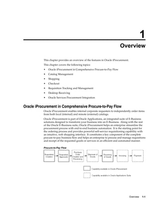 1
                                                                            Overview

           This chapter provides an overview of the features in Oracle iProcurement.
           This chapter covers the following topics:
           •   Oracle iProcurement in Comprehensive Procure-to-Pay Flow
           •   Catalog Management
           •   Shopping
           •   Checkout
           •   Requisition Tracking and Management
           •   Desktop Receiving
           •   Oracle Services Procurement Integration


Oracle iProcurement in Comprehensive Procure-to-Pay Flow
           Oracle iProcurement enables internal corporate requesters to independently order items
           from both local (internal) and remote (external) catalogs.
           Oracle iProcurement is part of Oracle Applications, an integrated suite of E-Business
           solutions designed to transform your business into an E-Business. Along with the rest
           of the Oracle E-Business suite, Oracle iProcurement helps an enterprise streamline the
           procurement process with end-to-end business automation. It is the starting point for
           the ordering process and provides powerful self-service requisitioning capability with
           an intuitive, web shopping interface. It constitutes a key component of the complete
           procure-to-pay business flow and helps an enterprise to process and manage requisitions
           and receipt of the requested goods or services in an efficient and automated manner.

           Procure-to-Pay Flow




                                                                                       Overview   1-1
 