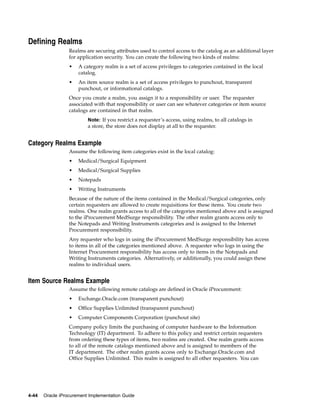 Defining Realms
                  Realms are securing attributes used to control access to the catalog as an additional layer
                  for application security. You can create the following two kinds of realms:
                  •   A category realm is a set of access privileges to categories contained in the local
                      catalog.
                  •   An item source realm is a set of access privileges to punchout, transparent
                      punchout, or informational catalogs.
                  Once you create a realm, you assign it to a responsibility or user. The requester
                  associated with that responsibility or user can see whatever categories or item source
                  catalogs are contained in that realm.
                          Note: If you restrict a requester’s access, using realms, to all catalogs in
                          a store, the store does not display at all to the requester.


Category Realms Example
                  Assume the following item categories exist in the local catalog:
                  •   Medical/Surgical Equipment
                  •   Medical/Surgical Supplies
                  •   Notepads
                  •   Writing Instruments
                  Because of the nature of the items contained in the Medical/Surgical categories, only
                  certain requesters are allowed to create requisitions for these items. You create two
                  realms. One realm grants access to all of the categories mentioned above and is assigned
                  to the iProcurement MedSurge responsibility. The other realm grants access only to
                  the Notepads and Writing Instruments categories and is assigned to the Internet
                  Procurement responsibility.
                  Any requester who logs in using the iProcurement MedSurge responsibility has access
                  to items in all of the categories mentioned above. A requester who logs in using the
                  Internet Procurement responsibility has access only to items in the Notepads and
                  Writing Instruments categories. Alternatively, or additionally, you could assign these
                  realms to individual users.


Item Source Realms Example
                  Assume the following remote catalogs are defined in Oracle iProcurement:
                  •   Exchange.Oracle.com (transparent punchout)
                  •   Office Supplies Unlimited (transparent punchout)
                  •   Computer Components Corporation (punchout site)
                  Company policy limits the purchasing of computer hardware to the Information
                  Technology (IT) department. To adhere to this policy and restrict certain requesters
                  from ordering these types of items, two realms are created. One realm grants access
                  to all of the remote catalogs mentioned above and is assigned to members of the
                  IT department. The other realm grants access only to Exchange.Oracle.com and
                  Office Supplies Unlimited. This realm is assigned to all other requesters. You can




4-44   Oracle iProcurement Implementation Guide
 