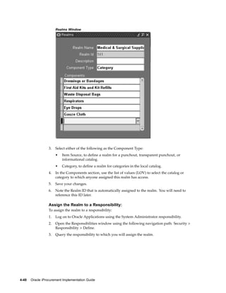 Realms Window




                  3.   Select either of the following as the Component Type:
                       •   Item Source, to define a realm for a punchout, transparent punchout, or
                           informational catalog.
                       •   Category, to define a realm for categories in the local catalog.
                  4.   In the Components section, use the list of values (LOV) to select the catalog or
                       category to which anyone assigned this realm has access.
                  5.   Save your changes.
                  6.   Note the Realm ID that is automatically assigned to the realm. You will need to
                       reference this ID later.

                  Assign the Realm to a Responsibility:
                  To assign the realm to a responsibility:
                  1.   Log on to Oracle Applications using the System Administrator responsibility.
                  2.   Open the Responsibilities window using the following navigation path: Security >
                       Responsibility > Define.
                  3.   Query the responsibility to which you will assign the realm.




4-48   Oracle iProcurement Implementation Guide
 