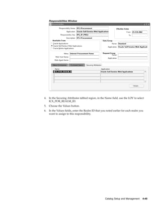 Responsibilities Window




4.   In the Securing Attributes tabbed region, in the Name field, use the LOV to select
     ICX_POR_REALM_ID.
5.   Choose the Values button.
6.   In the Values fields, enter the Realm ID that you noted earlier for each realm you
     want to assign to this responsibility.




                                                     Catalog Setup and Management     4-49
 