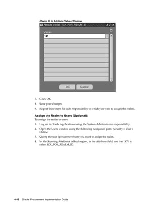 Realm ID in Attribute Values Window




                  7.   Click OK.
                  8.   Save your changes.
                  9.   Repeat these steps for each responsibility to which you want to assign the realms.

                  Assign the Realm to Users (Optional):
                  To assign the realm to users:
                  1.   Log on to Oracle Applications using the System Administrator responsibility.
                  2.   Open the Users window using the following navigation path: Security > User >
                       Define.
                  3.   Query the user (person) to whom you want to assign the realm.
                  4.   In the Securing Attributes tabbed region, in the Attribute field, use the LOV to
                       select ICX_POR_REALM_ID.




4-50   Oracle iProcurement Implementation Guide
 