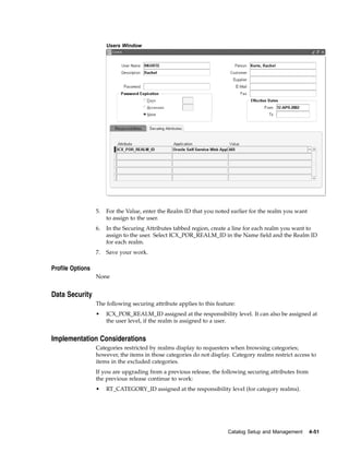 Users Window




                  5.   For the Value, enter the Realm ID that you noted earlier for the realm you want
                       to assign to the user.
                  6.   In the Securing Attributes tabbed region, create a line for each realm you want to
                       assign to the user. Select ICX_POR_REALM_ID in the Name field and the Realm ID
                       for each realm.
                  7.   Save your work.

Profile Options
                  None


Data Security
                  The following securing attribute applies to this feature:
                  •    ICX_POR_REALM_ID assigned at the responsibility level. It can also be assigned at
                       the user level, if the realm is assigned to a user.


Implementation Considerations
                  Categories restricted by realms display to requesters when browsing categories;
                  however, the items in those categories do not display. Category realms restrict access to
                  items in the excluded categories.
                  If you are upgrading from a previous release, the following securing attributes from
                  the previous release continue to work:
                  •    RT_CATEGORY_ID assigned at the responsibility level (for category realms).




                                                                        Catalog Setup and Management     4-51
 