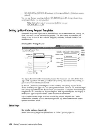 •   ICX_POR_ITEM_SOURCE_ID assigned at the responsibility level (for item source
                      realms).
                  You can use the new securing attribute, ICX_POR_REALM_ID, along with previous
                  securing attributes you implemented.
                          Note: Going forward, it is recommended that you use
                          ICX_POR_REALM_ID.


Setting Up Non-Catalog Request Templates
                  Requesters may want to procure an item or service that is not found in the catalog. For
                  these cases, they can use a non-catalog request. The non-catalog request offers the
                  ability to add an item or service to the shopping cart based on a description of the
                  item or service.

                  Entering a Non-Catalog Request




                  The figure above shows the non-catalog request that requesters can enter. In the Item
                  Type field, requesters can enter goods billed by quantity, service billed by quantity, or
                  goods or services billed as an amount.
                  By default, Oracle iProcurement provides the standard non-catalog request shown
                  above, of the Request Type New. The catalog administrator, however, can create multiple
                  non-catalog request templates. For example, you can create a Computer Services request
                  template and an Office Services request template. Both request templates will display in
                  the Request Type drop-down menu for the requester to select from.
                  If you wish to use the single, standard non-catalog request template that Oracle
                  iProcurement provides, you do not need to perform any setup other than the profile
                  options mentioned below.


Setup Steps

                  Set profile options (required):
                  Set the three line types profile options listed in Profile Options, page 4-57.




4-52   Oracle iProcurement Implementation Guide
 