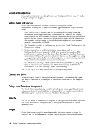 Catalog Management
                  For complete information on catalog features, see Catalogs and Stores, page 4- 1 in the
                  Catalog Management chapter.


Catalog Types and Sources
                  Oracle iProcurement offers a flexible solution to catalog and content
                  management, enabling you to select from several approaches based on your business
                  model.
                  1.   Load catalogs directly into the Oracle iProcurement catalog using the catalog
                       bulk loader, which supports catalogs formatted in XML, standard text, catalog
                       interchange format (CIF), or cXML. Using the catalog bulk loader, you can load new
                       catalogs, update existing catalogs, and delete catalog content. Oracle iProcurement
                       also supports catalogs created in multiple languages and currencies to support
                       requester communities worldwide.
                  2.   Use the catalog extractor to load items and services from Oracle Purchasing into the
                       iProcurement catalog.
                  3.   Perform a punchout to an Oracle Exchange marketplace, such as
                       Exchange.Oracle.com, or a supplier’s Web store to access their catalogs. This
                       punchout can be a direct link to the store, where the requester searches, shops, and
                       returns items to Oracle iProcurement. Alternatively, you and the supplier can set up
                       a transparent punchout that works in the background to return matching items from
                       the external site directly to the requester’s search results.
                  4.   Use informational catalogs, which contain instructions or links for ordering other
                       items or services at your company. The informational catalog enables Oracle
                       iProcurement to be your company’s portal for all ordering.
                  You can use any or all of these approaches for creating catalog content.


Catalogs and Stores
                  Stores provide an easy way for requesters to shop among a variety of catalog types
                  and sources. Stores are an optional part of your catalog configuration. See Shopping,
                  page 1- 3 .


Category and Descriptor Management
                  The Oracle iProcurement catalog provides uploading and online capabilities to create
                  categories and descriptors, in addition to categories that you may have extracted and
                  default descriptors (such as Supplier and Price) that already exist.


Security
                  You can use realms to control which categories or catalog sources that certain requesters
                  can access. You can also configure stores to display only to requesters in certain
                  operating units.


Images
                  Oracle iProcurement provides several options for displaying images for items. For
                  example, you can upload or extract images. You can also provide thumbnail images




1-2   Oracle iProcurement Implementation Guide
 