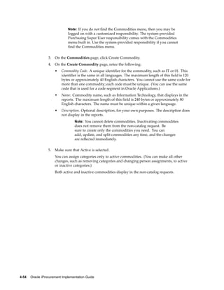 Note: If you do not find the Commodities menu, then you may be
                               logged on with a customized responsibility. The system-provided
                               Purchasing Super User responsibility comes with the Commodities
                               menu built in. Use the system-provided responsibility if you cannot
                               find the Commodities menu.


                  3.   On the Commodities page, click Create Commodity.
                  4.   On the Create Commodity page, enter the following:
                       •   Commodity Code. A unique identifier for the commodity, such as IT or 01. This
                           identifier is the same in all languages. The maximum length of this field is 120
                           bytes or approximately 40 English characters. You cannot use the same code for
                           more than one commodity; each code must be unique. (You can use the same
                           code that is used for a code segment in Oracle Applications.)
                       •   Name. Commodity name, such as Information Technology, that displays in the
                           reports. The maximum length of this field is 240 bytes or approximately 80
                           English characters. The name must be unique within a given language.
                       •   Description. Optional description, for your own purposes. The description does
                           not display in the reports.
                                   Note: You cannot delete commodities. Inactivating commodities
                                   does not remove them from the non-catalog request. Be
                                   sure to create only the commodities you need. You can
                                   add, update, and split commodities any time, and the changes
                                   are reflected immediately.


                  5.   Make sure that Active is selected.
                       You can assign categories only to active commodities. (You can make all other
                       changes, such as removing categories and changing person assignments, to active
                       or inactive categories.)
                       Both active and inactive commodities display in the non-catalog requests.




4-54   Oracle iProcurement Implementation Guide
 