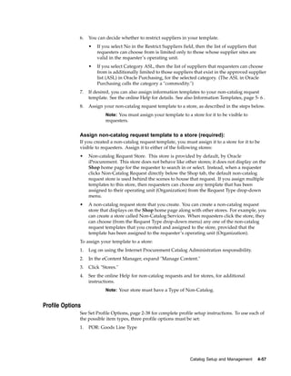 6.   You can decide whether to restrict suppliers in your template.
                   •   If you select No in the Restrict Suppliers field, then the list of suppliers that
                       requesters can choose from is limited only to those whose supplier sites are
                       valid in the requester’s operating unit.
                   •   If you select Category ASL, then the list of suppliers that requesters can choose
                       from is additionally limited to those suppliers that exist in the approved supplier
                       list (ASL) in Oracle Purchasing, for the selected category. (The ASL in Oracle
                       Purchasing calls the category a "commodity.")
              7.   If desired, you can also assign information templates to your non-catalog request
                   template. See the online Help for details. See also Information Templates, page 5- 6 .
              8.   Assign your non-catalog request template to a store, as described in the steps below.
                           Note: You must assign your template to a store for it to be visible to
                           requesters.


              Assign non-catalog request template to a store (required):
              If you created a non-catalog request template, you must assign it to a store for it to be
              visible to requesters. Assign it to either of the following stores:
              •    Non-catalog Request Store. This store is provided by default, by Oracle
                   iProcurement. This store does not behave like other stores; it does not display on the
                   Shop home page for the requester to search in or select. Instead, when a requester
                   clicks Non-Catalog Request directly below the Shop tab, the default non-catalog
                   request store is used behind the scenes to house that request. If you assign multiple
                   templates to this store, then requesters can choose any template that has been
                   assigned to their operating unit (Organization) from the Request Type drop-down
                   menu.
              •    A non-catalog request store that you create. You can create a non-catalog request
                   store that displays on the Shop home page along with other stores. For example, you
                   can create a store called Non-Catalog Services. When requesters click the store, they
                   can choose (from the Request Type drop-down menu) any one of the non-catalog
                   request templates that you created and assigned to the store, provided that the
                   template has been assigned to the requester’s operating unit (Organization).
              To assign your template to a store:
              1.   Log on using the Internet Procurement Catalog Administration responsibility.
              2.   In the eContent Manager, expand "Manage Content."
              3.   Click "Stores."
              4.   See the online Help for non-catalog requests and for stores, for additional
                   instructions.
                           Note: Your store must have a Type of Non-Catalog.


Profile Options
              See Set Profile Options, page 2-38 for complete profile setup instructions. To use each of
              the possible item types, three profile options must be set:
              1.   POR: Goods Line Type




                                                                      Catalog Setup and Management         4-57
 