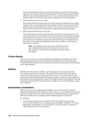 This profile determines the line type for goods billed by quantity in non-catalog
                       requests. The value selected here must be distinct from the values selected for the
                       other line types profile options (see 2 and 3). You can select only line types with a
                       Purchase Basis of Goods and a Value Basis of Quantity for this profile option.
                  2.   POR: Rate Based Services Line Type
                       This profile determines the line type for services billed by quantity in non-catalog
                       requests. The value selected here must be distinct from the values selected for the
                       other line types profile options (see 1 and 3). You can select only line types with a
                       Purchase Basis of Goods and a Value Basis of Quantity for this profile option.
                  3.   POR: Amount Based Services Line Type
                       This profile determines the line type for amount-based non-catalog requests. The
                       value selected here must be distinct from the values selected for the other line types
                       profile options (see 1 and 2). You can select only line types with a Purchase Basis
                       of Services and a Value Basis of Amount for this profile option. If Oracle Services
                       Procurement is licensed and implemented, then you can select a Value Basis of
                       Fixed Price or Amount.
                               Note: It is possible to have unit values defaulted onto the
                               non-catalog request based on the line type. In order to do
                               this, associate a unit of measure with the line type in Oracle
                               Purchasing.


Function Security
                  If you want to hide access to the standard non-catalog request template that Oracle
                  iProcurement provides, exclude the submenu iProcurement: Non-catalog Request
                  (ICXPOR_NONCATALOG) from the Internet Procurement Home menu when defining
                  users’ responsibilities.


Workflow
                  The PO Create Documents workflow can be configured to automatically source
                  non-catalog requests from a contract. The attribute name that controls this option
                  is Should non-catalog requests be autosourced from contract? If set to Yes, then if a valid
                  contract purchase agreement exists for the given supplier, a purchase order referencing
                  that contract will be automatically created. The default value for this attribute is No. See
                  information about the PO Create Documents workflow in Customize Workflows, page
                  2-22 for details.


Implementation Considerations
                  When you create a non-catalog request template, you must create it for a specific
                  Organization (operating unit). When you create a store, you can assign the store to all or
                  specific operating units. Oracle iProcurement uses both operating unit assignments to
                  determine whether the non-catalog request template displays to a requester.
                  For example:
                  •    A non-catalog request store is assigned to the Vision Operations operating
                       unit. The store contains two non-catalog request templates: Template 1, for Vision
                       Operations, and Template 2, for Vision Services. In this example, a requester in
                       Vision Operations sees only Template 1.




4-58   Oracle iProcurement Implementation Guide
 