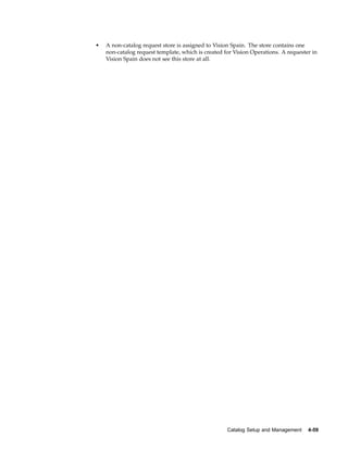 •   A non-catalog request store is assigned to Vision Spain. The store contains one
    non-catalog request template, which is created for Vision Operations. A requester in
    Vision Spain does not see this store at all.




                                                    Catalog Setup and Management    4-59
 