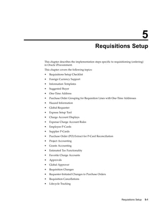 5
                                            Requisitions Setup

This chapter describes the implementation steps specific to requisitioning (ordering)
in Oracle iProcurement.
This chapter covers the following topics:
•   Requisitions Setup Checklist
•   Foreign Currency Support
•   Information Templates
•   Suggested Buyer
•   One-Time Address
•   Purchase Order Grouping for Requisition Lines with One-Time Addresses
•   Hazard Information
•   Global Requester
•   Express Setup Tool
•   Charge Account Displays
•   Expense Charge Account Rules
•   Employee P-Cards
•   Supplier P-Cards
•   Purchase Order (PO) Extract for P-Card Reconciliation
•   Project Accounting
•   Grants Accounting
•   Estimated Tax Functionality
•   Favorite Charge Accounts
•   Approvals
•   Global Approver
•   Requisition Changes
•   Requester-Initiated Changes to Purchase Orders
•   Requisition Cancellations
•   Lifecycle Tracking




                                                                  Requisitions Setup    5-1
 