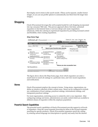 that display next to items in the search results. (These can be separate, smaller format
              images, or you can use profile options to automatically size them from the larger item
              images.)


Shopping
              Oracle iProcurement leverages the well-accepted model for web shopping incorporated
              into top consumer Web sites. This proven approach allows first-time, untrained
              requesters to find desired items or services (shop) and create requisitions
              (checkout), while also catering to experienced requesters by providing increased control
              and flexibility when creating requisitions.

              Shop Home Page




              The figure above shows the Shop home page, from which requesters can enter a
              search term to search all catalogs in a particular store, and view recent requisitions
              and notifications.


Stores
              Oracle iProcurement employs the concept of stores. Using stores, organizations can
              define an intuitive collection of their content areas. Stores can be configured to include
              any combination of local catalogs, punchout catalogs, informational catalogs, and
              transparent punchout catalogs.
              For most organizations, restricting access to content by role is very important. After
              configuring catalogs and stores, administrators can easily control which are available to
              different classes of requesters within the employee population.


Powerful Search Capabilities
              The powerful search capabilities of Oracle iProcurement provide support to all levels
              of requesters—from the casual requester browsing for items to the focused requester
              searching for specific products. Oracle iProcurement requesters search the catalog
              by entering natural language text descriptions to quickly and easily find the desired




                                                                                           Overview    1-3
 