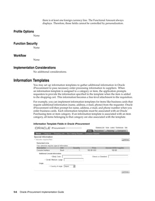 there is at least one foreign currency line. The Functional Amount always
                          displays. Therefore, these fields cannot be controlled by personalization.


Profile Options
                  None


Function Security
                  None


Workflow
                  None


Implementation Considerations
                  No additional considerations.


Information Templates
                  You may set up information templates to gather additional information in Oracle
                  iProcurement to pass necessary order processing information to suppliers. When
                  an information template is assigned to a category or item, the application prompts
                  requesters to provide the information specified in the template when the item is added
                  to the shopping cart. This information becomes a line-level attachment to the requisition.
                  For example, you can implement information templates for items like business cards that
                  require additional information (name, address, e-mail, phone) from the requester. Oracle
                  iProcurement will then prompt for name, address, e-mail, and phone number when you
                  order business cards. Each information template must be associated with an Oracle
                  Purchasing item or item category. If an information template is associated with an item
                  category, all items belonging to that category are also associated with the template.

                  Information Template Fields in Oracle iProcurement




5-6   Oracle iProcurement Implementation Guide
 