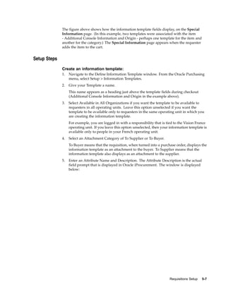 The figure above shows how the information template fields display, on the Special
              Information page. (In this example, two templates were associated with the item
              - Additional Console Information and Origin - perhaps one template for the item and
              another for the category.) The Special Information page appears when the requester
              adds the item to the cart.


Setup Steps

              Create an information template:
              1.   Navigate to the Define Information Template window. From the Oracle Purchasing
                   menu, select Setup > Information Templates.
              2.   Give your Template a name.
                   This name appears as a heading just above the template fields during checkout
                   (Additional Console Information and Origin in the example above).
              3.   Select Available in All Organizations if you want the template to be available to
                   requesters in all operating units. Leave this option unselected if you want the
                   template to be available only to requesters in the same operating unit in which you
                   are creating the information template.
                   For example, you are logged in with a responsibility that is tied to the Vision France
                   operating unit. If you leave this option unselected, then your information template is
                   available only to people in your French operating unit.
              4.   Select an Attachment Category of To Supplier or To Buyer.
                   To Buyer means that the requisition, when turned into a purchase order, displays the
                   information template as an attachment to the buyer. To Supplier means that the
                   information template also displays as an attachment to the supplier.
              5.   Enter an Attribute Name and Description. The Attribute Description is the actual
                   field prompt that is displayed in Oracle iProcurement. The window is displayed
                   below:




                                                                                 Requisitions Setup   5-7
 