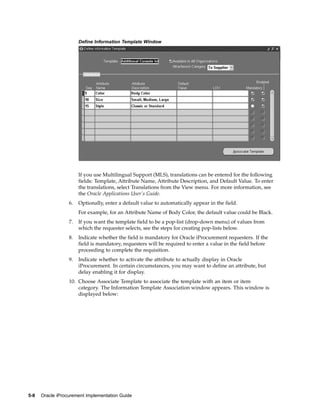 Define Information Template Window




                       If you use Multilingual Support (MLS), translations can be entered for the following
                       fields: Template, Attribute Name, Attribute Description, and Default Value. To enter
                       the translations, select Translations from the View menu. For more information, see
                       the Oracle Applications User’s Guide.
                  6.   Optionally, enter a default value to automatically appear in the field.
                       For example, for an Attribute Name of Body Color, the default value could be Black.
                  7.   If you want the template field to be a pop-list (drop-down menu) of values from
                       which the requester selects, see the steps for creating pop-lists below.
                  8.   Indicate whether the field is mandatory for Oracle iProcurement requesters. If the
                       field is mandatory, requesters will be required to enter a value in the field before
                       proceeding to complete the requisition.
                  9.   Indicate whether to activate the attribute to actually display in Oracle
                       iProcurement. In certain circumstances, you may want to define an attribute, but
                       delay enabling it for display.
                  10. Choose Associate Template to associate the template with an item or item
                      category. The Information Template Association window appears. This window is
                      displayed below:




5-8   Oracle iProcurement Implementation Guide
 