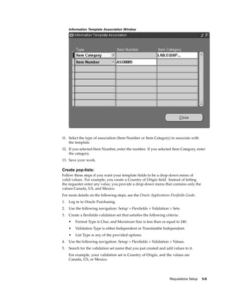 Information Template Association Window




11. Select the type of association (Item Number or Item Category) to associate with
    the template.
12. If you selected Item Number, enter the number. If you selected Item Category, enter
    the category.
13. Save your work.

Create pop-lists:
Follow these steps if you want your template fields to be a drop-down menu of
valid values. For example, you create a Country of Origin field. Instead of letting
the requester enter any value, you provide a drop-down menu that contains only the
values Canada, US, and Mexico.
For more details on the following steps, see the Oracle Applications Flexfields Guide.
1.   Log in to Oracle Purchasing.
2.   Use the following navigation: Setup > Flexfields > Validation > Sets.
3.   Create a flexfields validation set that satisfies the following criteria:
     •   Format Type is Char, and Maximum Size is less than or equal to 240.
     •   Validation Type is either Independent or Translatable Independent.
     •   List Type is any of the provided options.
4.   Use the following navigation: Setup > Flexfields > Validation > Values.
5.   Search for the validation set name that you just created and add values to it.
     For example, your validation set is Country of Origin, and the values are
     Canada, US, or Mexico.




                                                                        Requisitions Setup   5-9
 