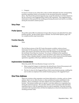 •     Category
              If a buyer is found on any of the above, then it will be defaulted onto the corresponding
              purchase requisition based on its position in the document hierarchy expressed
              above. The Oracle iProcurement requester may accept this default or override it based on
              the list of buyers in the Suggested Buyer field on the requisition. This suggested buyer
              information is then passed to the resulting purchasing document and may be overridden
              during the document creation process.


Setup Steps
              None


Profile Options
              The profile option HR: Cross Business Groups allows buyers to be defaulted from other
              business groups. Set this profile option as desired. See Set Profile Options, page 2-38
              for complete profile setup instructions.


Function Security
              None


Workflow
              The Get Buyer process of the PO Create Documents workflow retrieves buyer
              information for the purchase order when it is being created. For standard purchase
              orders, this process will retrieve the buyer from the requisition line (through
              the Get Buyer From Req Line function). If no buyer is defined at the requisition
              level, then the item master, category, source document, and contract are subsequently
              checked. When a blanket release is created, the buyer will be retrieved from the blanket
              agreement, regardless of the buyer defined on the associated requisition.


Implementation Considerations
              When the profile HR: Cross Business Groups is set to Yes:
              •     When using the Category to determine the default buyer, Oracle iProcurement will
                    cross business group boundaries when selecting the default buyer.
              •     The list of values for the Suggested Buyer field crosses business groups, enabling the
                    user to select an employee from another business group as the suggested buyer.


One-Time Address
              There are occasions when requesters want items delivered to a location, such as a home
              address, that is not an office location or other predefined location established in the
              database. This is considered a one-time address and can be defined as a deliver-to
              location. This feature enables users to specify a one-time address on a requisition line
              during the checkout process. The one-time address can be associated with individual
              requisition lines or with all requisition lines on a given requisition. One-time locations
              associated with requisition lines will then be displayed as a line-level attachment on the
              resulting purchase order.




                                                                                 Requisitions Setup   5-11
 