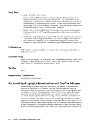 Setup Steps
                  To set up a default one-time address:
                  1.   Set up a dummy HR location that would be used as the deliver-to location on
                       the requisition line, whenever the requester specifies a one-time location. When
                       defining this location, it may or may not be associated with an organization. If it is
                       associated with an organization, then a distinct location must be defined for every
                       organization. This location can be set up using the Location window accessible from
                       the Purchasing menu (Setup > Organizations > Locations).
                  2.   Set the value of the profile POR: One Time Location to be equal to the name of the
                       location created in step 1. This profile value can be set at the site, responsibility, or
                       user level.
                  3.   By default, a single text entry box is provided to enter the address details. Use Oracle
                       Applications Framework personalization if you want to configure the address so
                       that individual address lines can be presented and displayed accordingly. See
                       Personalize Oracle iProcurement Using Oracle Applications Framework, page 2-18.


Profile Options
                  POR: One Time Location must be set to a location that has been previously defined in
                  the Location window.


Function Security
                  Access to this functionality can be restricted using menu function security. Under Menu
                  Exclusions, exclude the function One Time Location. See Function, Menu, and Data
                  Security, page 2- 8 for details on function security setup.


Workflow
                  None


Implementation Considerations
                  No additional considerations.


Purchase Order Grouping for Requisition Lines with One-Time Addresses
                  As requisitions are created in Oracle iProcurement, it is possible to assign one-time
                  addresses as the deliver-to locations for each line. One-time locations (delivery
                  addresses) are used when requesters want their items to be delivered to a location that
                  has not been previously defined (and most likely will not be used again). Individual
                  requisition lines can be delivered to distinct and separate one-time locations. Each
                  one-time location is represented on the resulting purchase order line as an attachment.
                  In the case where the same item is found on two or more requisition lines, each with a
                  separate one-time delivery address, the buyer or requester may not want these two (or
                  more) requisition lines to be grouped onto the same purchase order line since there could
                  be some confusion as to the quantity to be delivered to each location. The figure below
                  details the requisition-to-purchase order process when one-time locations are employed:




5-12   Oracle iProcurement Implementation Guide
 