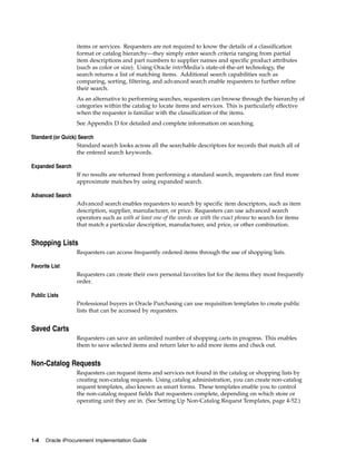 items or services. Requesters are not required to know the details of a classification
                  format or catalog hierarchy—they simply enter search criteria ranging from partial
                  item descriptions and part numbers to supplier names and specific product attributes
                  (such as color or size). Using Oracle interMedia’s state-of-the-art technology, the
                  search returns a list of matching items. Additional search capabilities such as
                  comparing, sorting, filtering, and advanced search enable requesters to further refine
                  their search.
                  As an alternative to performing searches, requesters can browse through the hierarchy of
                  categories within the catalog to locate items and services. This is particularly effective
                  when the requester is familiar with the classification of the items.
                  See Appendix D for detailed and complete information on searching.

Standard (or Quick) Search
                   Standard search looks across all the searchable descriptors for records that match all of
                   the entered search keywords.

Expanded Search
                  If no results are returned from performing a standard search, requesters can find more
                  approximate matches by using expanded search.

Advanced Search
                  Advanced search enables requesters to search by specific item descriptors, such as item
                  description, supplier, manufacturer, or price. Requesters can use advanced search
                  operators such as with at least one of the words or with the exact phrase to search for items
                  that match a particular description, manufacturer, and price, or other combination.


Shopping Lists
                  Requesters can access frequently ordered items through the use of shopping lists.

Favorite List
                  Requesters can create their own personal favorites list for the items they most frequently
                  order.

Public Lists
                  Professional buyers in Oracle Purchasing can use requisition templates to create public
                  lists that can be accessed by requesters.


Saved Carts
                  Requesters can save an unlimited number of shopping carts in progress. This enables
                  them to save selected items and return later to add more items and check out.


Non-Catalog Requests
                  Requesters can request items and services not found in the catalog or shopping lists by
                  creating non-catalog requests. Using catalog administration, you can create non-catalog
                  request templates, also known as smart forms. These templates enable you to control
                  the non-catalog request fields that requesters complete, depending on which store or
                  operating unit they are in. (See Setting Up Non-Catalog Request Templates, page 4-52.)




1-4   Oracle iProcurement Implementation Guide
 