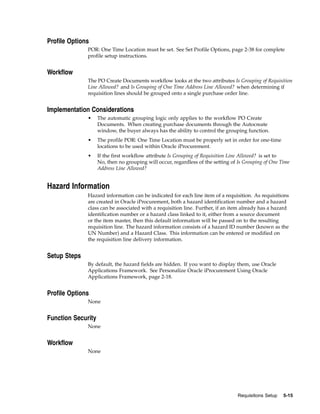 Profile Options
              POR: One Time Location must be set. See Set Profile Options, page 2-38 for complete
              profile setup instructions.


Workflow
              The PO Create Documents workflow looks at the two attributes Is Grouping of Requisition
              Line Allowed? and Is Grouping of One Time Address Line Allowed? when determining if
              requisition lines should be grouped onto a single purchase order line.


Implementation Considerations
              •     The automatic grouping logic only applies to the workflow PO Create
                    Documents. When creating purchase documents through the Autocreate
                    window, the buyer always has the ability to control the grouping function.
              •     The profile POR: One Time Location must be properly set in order for one-time
                    locations to be used within Oracle iProcurement.
              •     If the first workflow attribute Is Grouping of Requisition Line Allowed? is set to
                    No, then no grouping will occur, regardless of the setting of Is Grouping of One Time
                    Address Line Allowed?


Hazard Information
              Hazard information can be indicated for each line item of a requisition. As requisitions
              are created in Oracle iProcurement, both a hazard identification number and a hazard
              class can be associated with a requisition line. Further, if an item already has a hazard
              identification number or a hazard class linked to it, either from a source document
              or the item master, then this default information will be passed on to the resulting
              requisition line. The hazard information consists of a hazard ID number (known as the
              UN Number) and a Hazard Class. This information can be entered or modified on
              the requisition line delivery information.


Setup Steps
              By default, the hazard fields are hidden. If you want to display them, use Oracle
              Applications Framework. See Personalize Oracle iProcurement Using Oracle
              Applications Framework, page 2-18.


Profile Options
              None


Function Security
              None


Workflow
              None




                                                                                  Requisitions Setup   5-15
 