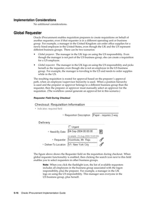 Implementation Considerations
                  No additional considerations.


Global Requester
                  Oracle iProcurement enables requisition preparers to create requisitions on behalf of
                  another requester, even if that requester is in a different operating unit or business
                  group. For example, a manager in the United Kingdom can order office supplies for a
                  newly hired employee in the United States, even though the UK and the US represent
                  different business groups. There can be two scenarios:
                  •   Global preparer. The manager in the UK logs on using the US responsibility. Even
                      though the manager is not part of the US business group, she can create a requisition
                      for a US employee.
                  •   Global requester. The manager in the UK logs on using the US responsibility and picks
                      herself as the requester, even though she is not an employee in the US business
                      group. For example, the manager is traveling to the US and needs to order supplies
                      while in the US.
                  The resulting requisition is routed for approval based on the preparer’s approval
                  path, when an employee/supervisor hierarchy is used. When a position hierarchy
                  is used and the preparer or approver belongs to a different business group than the
                  requester, then the preparer or approver must manually select an approver for the
                  requisition. (The workflow cannot generate an approval list in this scenario.)

                  Requester Field During Checkout




                  The figure above shows the Requester field on the requisition during checkout. When
                  global requester functionality is enabled, then clicking the search icon next to this field
                  enables you to select requesters in other business groups.
                          Note: When you click the flashlight icon, the list of available requesters
                          includes all employees in the business group associated with the logon
                          responsibility, plus the preparer. For example, a manager in the UK
                          logs on using the US responsibility. This manager sees everyone in the
                          US business group, plus herself.




5-16   Oracle iProcurement Implementation Guide
 