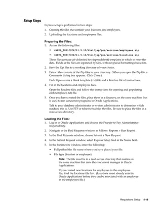 Setup Steps
              Express setup is performed in two steps:
              1.   Creating the files that contain your locations and employees.
              2.   Uploading the locations and employees files.

              Preparing the Files:
              1.   Access the following files:
                   •   <APPL_TOP>/ICX/11.5.10/html/jsp/por/services/employees.zip

                   •   <APPL_TOP>/ICX/11.5.10/html/jsp/por/services/locations.zip

                   These files contain tab-delimited text (spreadsheet) templates in which to enter the
                   data. Fields in the files are separated by tabs, without special formatting characters.
              2.   Save the Zip files to a working directory of your choice.
              3.   Extract the contents of the Zip files to your directory. (When you open the Zip file, a
                   Comments dialog box appears. Click Close.)
                   Each Zip contains a blank template (.txt) file and a Readme file of instructions.
              4.   Fill in the locations and employees files.
                   Open the Readme files and follow the instructions for opening and populating
                   each template (.txt) file.
              5.   Once you have created the files, place them in a directory, on the same machine that
                   is used to run concurrent programs in Oracle Applications.
                   Talk to your database administrator or system administrator to determine which
                   machine this is. Use FTP or telnet to transfer the files. Be sure to place the files in a
                   read-access directory.

              Loading the Files:
              1.   Log in to Oracle Applications and choose the Procure-to-Pay Administrator
                   responsibility.
              2.   Navigate to the Find Requests window as follows: Reports > Run Report.
              3.   In the Find Requests window, choose Submit a New Request.
              4.   In the Submit Request window, select Express Setup Tool in the Name field.
              5.   In the Parameters window, enter the following:
                   •   Full path of the file name where you have placed your file.
                   •   File type (location or employee).
                           Note: The file must be in a read-access directory that resides on
                           the same machine that runs the concurrent manager in Oracle
                           Applications.
                           If you created new locations for employees in the employees
                           file, load the locations file first. (Locations must already exist in
                           Oracle Applications before they can be associated with an employee
                           in the employees file.)




                                                                                    Requisitions Setup   5-19
 