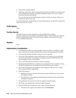 6.   Choose OK, and then Submit.
                  7.   Following a data load, a log is recorded that lists both the number of records loaded
                       and not loaded successfully. A detailed description is given as to why a certain
                       record did not load successfully.
                       To access the log, use the Find Requests window to find your request. Select your
                       request and choose View Log.
                  For more instructions on submitting and monitoring requests, see the Oracle Applications
                  System Administrator’s Guide.


Profile Options
                  None


Function Security
                  Through function security, requesters can be prohibited from loading
                  locations, employees, and requesters through the Express Loader Tool by excluding the
                  function Express Setup Tools. See Set Up Function, Menu, and Data Security, page
                  2- 8 for detailed instructions.


Workflow
                  None


Implementation Considerations
                  •    The Employee Number can only be loaded when it has been set to Manual. When
                       set to Automatic, the system will reject the records containing employee numbers.
                  •    The Employee Number should be unique for every requester.
                  •    The name of the employee will be stored exactly as it is entered. Case conversion
                       will not be performed. For example, an employee entered as tOM SmiTH in the
                       file will appear exactly in this manner.
                  •    Once a start date has been entered, it cannot be updated.
                  •    Specifying the End-Date for an employee is not supported. (You would have to log
                       into Oracle Applications and specify an End Date in the People window.)
                  •    The location specified for the employee in the employees file must have already
                       been created in Oracle Applications.
                  •    Data load sequence:
                       •   Building on the previous note, the location loader should always be run before
                           the employee loader.
                       •   The supervisor of an employee should already be defined in the system before
                           entering the employee.
                  •    The application user password cannot be updated using the loader.
                  •    The loader only supports the American English language.
                  •    Note the following considerations when express loading locations:
                       •   The loader only supports the address style of United States.



5-20   Oracle iProcurement Implementation Guide
 