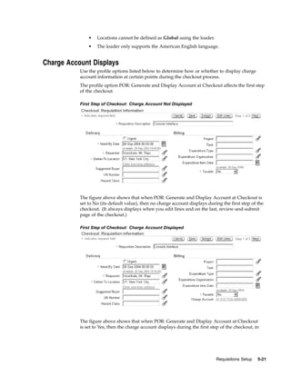 •   Locations cannot be defined as Global using the loader.
               •   The loader only supports the American English language.


Charge Account Displays
           Use the profile options listed below to determine how or whether to display charge
           account information at certain points during the checkout process.
           The profile option POR: Generate and Display Account at Checkout affects the first step
           of the checkout.

           First Step of Checkout: Charge Account Not Displayed




           The figure above shows that when POR: Generate and Display Account at Checkout is
           set to No (its default value), then no charge account displays during the first step of the
           checkout. (It always displays when you edit lines and on the last, review-and-submit
           page of the checkout.)

           First Step of Checkout: Charge Account Displayed




           The figure above shows that when POR: Generate and Display Account at Checkout
           is set to Yes, then the charge account displays during the first step of the checkout, in




                                                                              Requisitions Setup   5-21
 