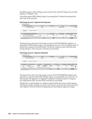 the Billing section. (If the charge account varies by line, then the Charge Account field
                  displays a "Multiple" link.)
                  The profile option POR: Display Legacy Accounting Flex UI affects the optional edit
                  lines step of the checkout.

                  Edit Charge Account: Segments Not Separated




                  The figure above shows how the charge account, 01-510-7530-0000-000, displays in a
                  single field if POR: Display Legacy Accounting Flex UI is set to No (its default value). If
                  desired, the requester can edit this field. (To edit the charge account, click Edit Lines
                  during checkout. Click Accounts. Click the account itself.)

                  Edit Charge Account: Segments Separated




                  The figure above shows how the charge account, 01-510-7530-0000-000, displays each
                  segment in a separate field if POR: Display Legacy Accounting Flex UI is set to Yes. In
                  this example, the segments are displayed in separate columns as follows: Company
                  (01), Department (510), Account (7530), and Sub-Account (0000).
                  Whether the account displays in a single or separate field, the names of each segment
                  still display, and the requester can click a search icon to search for the valid accounts for
                  each segment. Only the method of displaying and searching the segments changes.




5-22   Oracle iProcurement Implementation Guide
 