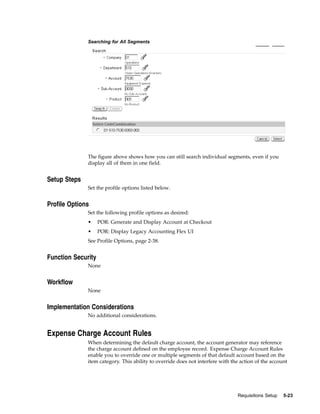 Searching for All Segments




              The figure above shows how you can still search individual segments, even if you
              display all of them in one field.


Setup Steps
              Set the profile options listed below.


Profile Options
              Set the following profile options as desired:
              •     POR: Generate and Display Account at Checkout
              •     POR: Display Legacy Accounting Flex UI
              See Profile Options, page 2-38.


Function Security
              None


Workflow
              None


Implementation Considerations
              No additional considerations.


Expense Charge Account Rules
              When determining the default charge account, the account generator may reference
              the charge account defined on the employee record. Expense Charge Account Rules
              enable you to override one or multiple segments of that default account based on the
              item category. This ability to override does not interfere with the action of the account




                                                                                Requisitions Setup   5-23
 