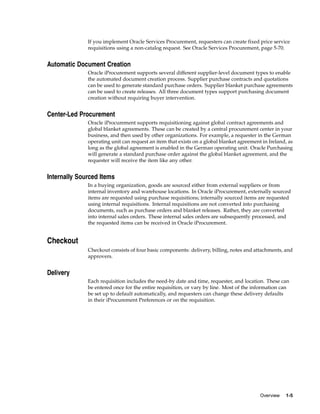 If you implement Oracle Services Procurement, requesters can create fixed price service
              requisitions using a non-catalog request. See Oracle Services Procurement, page 5-70.


Automatic Document Creation
              Oracle iProcurement supports several different supplier-level document types to enable
              the automated document creation process. Supplier purchase contracts and quotations
              can be used to generate standard purchase orders. Supplier blanket purchase agreements
              can be used to create releases. All three document types support purchasing document
              creation without requiring buyer intervention.


Center-Led Procurement
              Oracle iProcurement supports requisitioning against global contract agreements and
              global blanket agreements. These can be created by a central procurement center in your
              business, and then used by other organizations. For example, a requester in the German
              operating unit can request an item that exists on a global blanket agreement in Ireland, as
              long as the global agreement is enabled in the German operating unit. Oracle Purchasing
              will generate a standard purchase order against the global blanket agreement, and the
              requester will receive the item like any other.


Internally Sourced Items
              In a buying organization, goods are sourced either from external suppliers or from
              internal inventory and warehouse locations. In Oracle iProcurement, externally sourced
              items are requested using purchase requisitions; internally sourced items are requested
              using internal requisitions. Internal requisitions are not converted into purchasing
              documents, such as purchase orders and blanket releases. Rather, they are converted
              into internal sales orders. These internal sales orders are subsequently processed, and
              the requested items can be received in Oracle iProcurement.


Checkout
              Checkout consists of four basic components: delivery, billing, notes and attachments, and
              approvers.


Delivery
              Each requisition includes the need-by date and time, requester, and location. These can
              be entered once for the entire requisition, or vary by line. Most of the information can
              be set up to default automatically, and requesters can change these delivery defaults
              in their iProcurement Preferences or on the requisition.




                                                                                          Overview   1-5
 