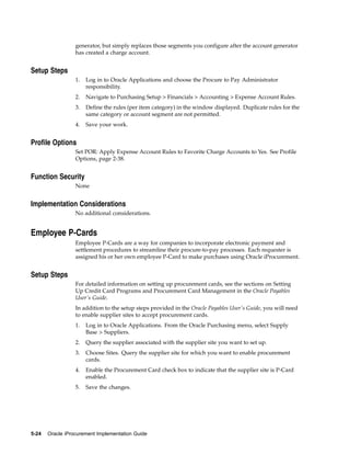 generator, but simply replaces those segments you configure after the account generator
                  has created a charge account.


Setup Steps
                  1.   Log in to Oracle Applications and choose the Procure to Pay Administrator
                       responsibility.
                  2.   Navigate to Purchasing Setup > Financials > Accounting > Expense Account Rules.
                  3.   Define the rules (per item category) in the window displayed. Duplicate rules for the
                       same category or account segment are not permitted.
                  4.   Save your work.


Profile Options
                  Set POR: Apply Expense Account Rules to Favorite Charge Accounts to Yes. See Profile
                  Options, page 2-38.


Function Security
                  None


Implementation Considerations
                  No additional considerations.


Employee P-Cards
                  Employee P-Cards are a way for companies to incorporate electronic payment and
                  settlement procedures to streamline their procure-to-pay processes. Each requester is
                  assigned his or her own employee P-Card to make purchases using Oracle iProcurement.


Setup Steps
                  For detailed information on setting up procurement cards, see the sections on Setting
                  Up Credit Card Programs and Procurement Card Management in the Oracle Payables
                  User’s Guide.
                  In addition to the setup steps provided in the Oracle Payables User’s Guide, you will need
                  to enable supplier sites to accept procurement cards.
                  1.   Log in to Oracle Applications. From the Oracle Purchasing menu, select Supply
                       Base > Suppliers.
                  2.   Query the supplier associated with the supplier site you want to set up.
                  3.   Choose Sites. Query the supplier site for which you want to enable procurement
                       cards.
                  4.   Enable the Procurement Card check box to indicate that the supplier site is P-Card
                       enabled.
                  5.   Save the changes.




5-24   Oracle iProcurement Implementation Guide
 
