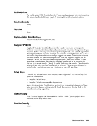Profile Options
              The profile option POR: Override Supplier P-card must be evaluated when implementing
              this feature. See Profile Options, page 2-38 for complete profile setup instructions.


Function Security
              None


Workflow
              None


Implementation Considerations
              See considerations for Supplier P-Cards.


Supplier P-Cards
              Supplier P-Cards (or Ghost Cards) are another way for companies to incorporate
              electronic payment and settlement procedures in order to streamline their procure-to-pay
              processes. Instead of having to maintain a separate employee P-Card for each requester in
              the company and each requester having to use his or her own employee P-Card to make
              purchases, companies can maintain a single supplier P-Card for each supplier/supplier
              site in the system, and consolidate all purchases from that supplier/supplier site on
              the single P-Card. The feature allows all requisitions in Oracle iProcurement (across
              requesters) created against the respective supplier/supplier site to be automatically
              charged to the single supplier P-Card. To enable the feature, the supplier P-Card must be
              set up and tied to the supplier/supplier site in advance. This arrangement improves
              control on the purchasing process and cuts down on maverick spending.


Setup Steps
              There are two major business flows involved in the supplier P-Card functionality used
              in Oracle iProcurement:
              •     Supplier P-Card Setup
              •     Supplier P-Card Assignment For Requisitions
              See the Implementation Considerations section below for a detailed discussion of these
              setup steps since they do not interact with Oracle iProcurement directly. Each of the
              major flows is set up separately.


Profile Options
              POR: Override Supplier P-Card must be set. See Set Profile Options, page 2-38 for
              complete profile setup instructions.


Function Security
              None




                                                                               Requisitions Setup   5-25
 