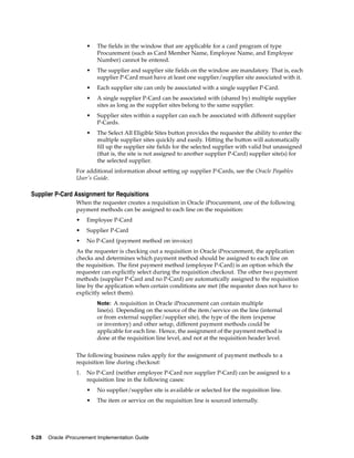 •   The fields in the window that are applicable for a card program of type
                           Procurement (such as Card Member Name, Employee Name, and Employee
                           Number) cannot be entered.
                       •   The supplier and supplier site fields on the window are mandatory. That is, each
                           supplier P-Card must have at least one supplier/supplier site associated with it.
                       •   Each supplier site can only be associated with a single supplier P-Card.
                       •   A single supplier P-Card can be associated with (shared by) multiple supplier
                           sites as long as the supplier sites belong to the same supplier.
                       •   Supplier sites within a supplier can each be associated with different supplier
                           P-Cards.
                       •   The Select All Eligible Sites button provides the requester the ability to enter the
                           multiple supplier sites quickly and easily. Hitting the button will automatically
                           fill up the supplier site fields for the selected supplier with valid but unassigned
                           (that is, the site is not assigned to another supplier P-Card) supplier site(s) for
                           the selected supplier.
                  For additional information about setting up supplier P-Cards, see the Oracle Payables
                  User’s Guide.

Supplier P-Card Assignment for Requisitions
                  When the requester creates a requisition in Oracle iProcurement, one of the following
                  payment methods can be assigned to each line on the requisition:
                  •    Employee P-Card
                  •    Supplier P-Card
                  •    No P-Card (payment method on invoice)
                  As the requester is checking out a requisition in Oracle iProcurement, the application
                  checks and determines which payment method should be assigned to each line on
                  the requisition. The first payment method (employee P-Card) is an option which the
                  requester can explicitly select during the requisition checkout. The other two payment
                  methods (supplier P-Card and no P-Card) are automatically assigned to the requisition
                  line by the application when certain conditions are met (the requester does not have to
                  explicitly select them).
                           Note: A requisition in Oracle iProcurement can contain multiple
                           line(s). Depending on the source of the item/service on the line (internal
                           or from external supplier/supplier site), the type of the item (expense
                           or inventory) and other setup, different payment methods could be
                           applicable for each line. Hence, the assignment of the payment method is
                           done at the requisition line level, and not at the requisition header level.


                  The following business rules apply for the assignment of payment methods to a
                  requisition line during checkout:
                  1.   No P-Card (neither employee P-Card nor supplier P-Card) can be assigned to a
                       requisition line in the following cases:
                       •   No supplier/supplier site is available or selected for the requisition line.
                       •   The item or service on the requisition line is sourced internally.




5-28   Oracle iProcurement Implementation Guide
 