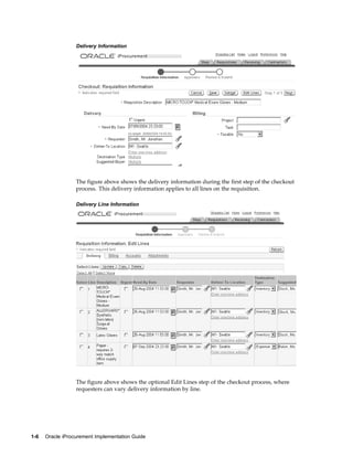 Delivery Information




                  The figure above shows the delivery information during the first step of the checkout
                  process. This delivery information applies to all lines on the requisition.

                  Delivery Line Information




                  The figure above shows the optional Edit Lines step of the checkout process, where
                  requesters can vary delivery information by line.




1-6   Oracle iProcurement Implementation Guide
 
