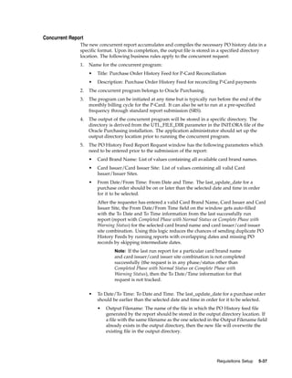 Concurrent Report
               The new concurrent report accumulates and compiles the necessary PO history data in a
               specific format. Upon its completion, the output file is stored in a specified directory
               location. The following business rules apply to the concurrent request:
               1.   Name for the concurrent program:
                    •   Title: Purchase Order History Feed for P-Card Reconciliation
                    •   Description: Purchase Order History Feed for reconciling P-Card payments
               2.   The concurrent program belongs to Oracle Purchasing.
               3.   The program can be initiated at any time but is typically run before the end of the
                    monthly billing cycle for the P-Card. It can also be set to run at a pre-specified
                    frequency through standard report submission (SRS).
               4.   The output of the concurrent program will be stored in a specific directory. The
                    directory is derived from the UTL_FILE_DIR parameter in the INIT.ORA file of the
                    Oracle Purchasing installation. The application administrator should set up the
                    output directory location prior to running the concurrent program.
               5.   The PO History Feed Report Request window has the following parameters which
                    need to be entered prior to the submission of the report:
                    •   Card Brand Name: List of values containing all available card brand names.
                    •   Card Issuer/Card Issuer Site: List of values containing all valid Card
                        Issuer/Issuer Sites.
                    •   From Date/From Time: From Date and Time. The last_update_date for a
                        purchase order should be on or later than the selected date and time in order
                        for it to be selected.
                        After the requester has entered a valid Card Brand Name, Card Issuer and Card
                        Issuer Site, the From Date/From Time field on the window gets auto-filled
                        with the To Date and To Time information from the last successfully run
                        report (report with Completed Phase with Normal Status or Complete Phase with
                        Warning Status) for the selected card brand name and card issuer/card issuer
                        site combination. Using this logic reduces the chances of sending duplicate PO
                        History Feeds by running reports with overlapping dates and missing PO
                        records by skipping intermediate dates.
                                Note: If the last run report for a particular card brand name
                                and card issuer/card issuer site combination is not completed
                                successfully (the request is in any phase/status other than
                                Completed Phase with Normal Status or Complete Phase with
                                Warning Status), then the To Date/Time information for that
                                request is not tracked.


                    •   To Date/To Time: To Date and Time. The last_update_date for a purchase order
                        should be earlier than the selected date and time in order for it to be selected.
                        •   Output Filename: The name of the file in which the PO History feed file
                            generated by the report should be stored in the output directory location. If
                            a file with the same filename as the one selected in the Output Filename field
                            already exists in the output directory, then the new file will overwrite the
                            existing file in the output directory.




                                                                                 Requisitions Setup   5-37
 