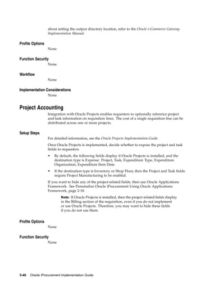 about setting the output directory location, refer to the Oracle e-Commerce Gateway
                  Implementation Manual.

Profile Options
                  None

Function Security
                  None

Workflow
                  None

Implementation Considerations
                  None


Project Accounting
                  Integration with Oracle Projects enables requesters to optionally reference project
                  and task information on requisition lines. The cost of a single requisition line can be
                  distributed across one or more projects.

Setup Steps
                  For detailed information, see the Oracle Projects Implementation Guide.
                  Once Oracle Projects is implemented, decide whether to expose the project and task
                  fields to requesters:
                  •   By default, the following fields display if Oracle Projects is installed, and the
                      destination type is Expense: Project, Task, Expenditure Type, Expenditure
                      Organization, Expenditure Item Date.
                  •   If the destination type is Inventory or Shop Floor, then the Project and Task fields
                      require Project Manufacturing to be enabled.
                  If you want to hide any of the project-related fields, then use Oracle Applications
                  Framework. See Personalize Oracle iProcurement Using Oracle Applications
                  Framework, page 2-18.
                          Note: If Oracle Projects is installed, then the project related fields display
                          in the Billing section of the requisition, even if you do not implement
                          or use Oracle Projects. Therefore, you may want to hide these fields
                          if you do not use them.


Profile Options
                  None

Function Security
                  None




5-40   Oracle iProcurement Implementation Guide
 