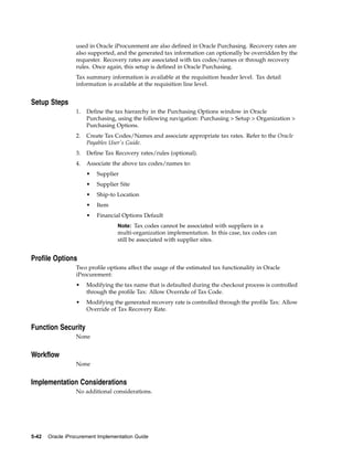 used in Oracle iProcurement are also defined in Oracle Purchasing. Recovery rates are
                  also supported, and the generated tax information can optionally be overridden by the
                  requester. Recovery rates are associated with tax codes/names or through recovery
                  rules. Once again, this setup is defined in Oracle Purchasing.
                  Tax summary information is available at the requisition header level. Tax detail
                  information is available at the requisition line level.


Setup Steps
                  1.   Define the tax hierarchy in the Purchasing Options window in Oracle
                       Purchasing, using the following navigation: Purchasing > Setup > Organization >
                       Purchasing Options.
                  2.   Create Tax Codes/Names and associate appropriate tax rates. Refer to the Oracle
                       Payables User’s Guide.
                  3.   Define Tax Recovery rates/rules (optional).
                  4.   Associate the above tax codes/names to:
                       •   Supplier
                       •   Supplier Site
                       •   Ship-to Location
                       •   Item
                       •   Financial Options Default
                                   Note: Tax codes cannot be associated with suppliers in a
                                   multi-organization implementation. In this case, tax codes can
                                   still be associated with supplier sites.


Profile Options
                  Two profile options affect the usage of the estimated tax functionality in Oracle
                  iProcurement:
                  •    Modifying the tax name that is defaulted during the checkout process is controlled
                       through the profile Tax: Allow Override of Tax Code.
                  •    Modifying the generated recovery rate is controlled through the profile Tax: Allow
                       Override of Tax Recovery Rate.


Function Security
                  None


Workflow
                  None


Implementation Considerations
                  No additional considerations.




5-42   Oracle iProcurement Implementation Guide
 