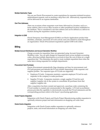 Multiple Destination Types
                    You can use Oracle iProcurement to create requisitions for requester-initiated inventory
                    replenishment requests, such as stocking a shop floor crib. Alternatively, requested items
                    can be delivered to an expense destination.

One-Time Addresses
                 There are occasions where requesters want items delivered to a location, such as a
                 home address, that is not an office location or other predefined location established in
                 the database. This is considered a one-time address and can be defined as a deliver-to
                 location during the requisition creation process.

Integration to EAM
                     Oracle Enterprise Asset Management (EAM) is an Oracle Applications product that
                     identifies, schedules, and tracks all work activity and costs related to assets throughout
                     an organization. Oracle iProcurement requisitions update EAM work orders.


Billing
Multiple Account Distributions and Account Generation Workflow
                   Charge accounts for requisition lines are generated using Account Generator
                   Workflow rules. You can split charges for requested items across multiple accounting
                   codes, allowing multiple departments or accounts to bear the cost of items on a single
                   requisition line. This eliminates the need to create multiple requisition lines when the
                   same item is being requested for multiple departments.

Procurement Card Purchases
                  Oracle iProcurement automatically flags shopping cart lines for procurement card
                  (P-Card) payment and defaults the P-Card number depending on the requester and
                  supplier profiles. Two separate types of P-Cards are supported:
                     •   Employee P-Cards. Companies maintain a separate employee P-Card for each
                         requester in the company to make purchases.
                     •   Supplier P-Cards. Companies maintain a single supplier P-Card for each
                         supplier/supplier site in the system to consolidate all purchases from that
                         supplier/supplier site.
                     After a requisition has been created and approved, a purchase order containing the
                     P-Card number is created and communicated to the supplier. A P-Card reconciliation
                     process provides the capability to electronically reconcile the P-Card statements and the
                     corresponding purchase orders in the buyer’s purchasing application.

Oracle Projects Integration
                    Integration with Oracle Projects and Oracle Project Manufacturing enables requesters to
                    optionally reference project and task information on shopping cart order lines.

Oracle Grants Integration
                   Integration with Oracle Grants enables requesters to optionally reference
                   projects, tasks, and award information on shopping cart order lines.




                                                                                                  Overview   1-7
 