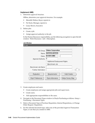 Implement AME:
                  1.   Determine approval structure.
                       Offline, determine your approval structure. For example:
                       •   Meredith Walton, Buyer, reports to
                       •   Pat Stock, Manager, reports to
                       •   Casey Brown, Executive
                  2.   Define jobs:
                       •   Create a job.
                       •   Assign approval authority to the job.
                       In the Human Resources responsibility, use the following navigation to open the Job
                       window: Work Structures > Job > Description.

                       Job Window




                  3.   Create employees and users:
                       •   Create employees and assign appropriate jobs and supervisors.
                       •   Create users.
                       •   Add appropriate responsibilities to the users.
                  4.   Navigate to the Document Types window in Oracle Purchasing as follows: Setup >
                       Purchasing > Document Types.
                  5.   Select a Document Type of Purchase Requisition, Internal Requisitions, or Change
                       Order Request: Requisition.
                  6.   For the selected document type, select one of the provided Approval Transaction
                       Types, or one that you created in AME:




5-46   Oracle iProcurement Implementation Guide
 
