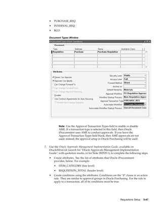 •   PURCHASE_REQ
     •   INTERNAL_REQ
     •   RCO

     Document Types Window




             Note: Use the Approval Transaction Types field to enable or disable
             AME. If a transaction type is selected in this field, then Oracle
             iProcurement uses AME to conduct approvals. If you leave the
             Approval Transaction Types field blank, then AME approvals are not
             used; instead, the approval setup in Oracle Purchasing will be used.


7.   Use the Oracle Approvals Management Implementation Guide, available on
     OracleMetaLink (search for "Oracle Approvals Management Implementation
     Guide", with quotation marks, or for Note 282529.1), to complete the following steps:
     •   Create attributes. See the list of attributes that Oracle iProcurement
         provides, below. For example:
         •   ITEM_CATEGORY (line level)
         •   REQUISITION_TOTAL (header level)
     •   Create conditions using the attributes. Conditions are the "if" clause in an action
         rule. They are similar to approval groups in Oracle Purchasing. For the rule to
         apply to a transaction, all of its conditions must be true.




                                                                   Requisitions Setup   5-47
 