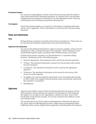 Encumbrance Support
                For customers using budgetary controls, Oracle iProcurement provides the ability to
                check funds online before submitting requisitions. If a request carries costs past their
                budgetary limit, the requester is informed and can take appropriate action. Funds are
                automatically reserved during the requisition submit process.

Tax Integration
                    Oracle iProcurement enables you to specify tax information, including taxable status
                    and tax code, if applicable. This tax information is carried forward to the purchasing
                    document.


Notes and Attachments
Notes
                    During checkout, requesters can include notes to buyers and approvers. These notes can
                    be viewed by their intended recipients later in the procurement process.

Upload and View Attachments
                  You can provide additional information to approvers, buyers, suppliers, and receivers by
                  attaching text, URLs, and other file types to the requisition. These attachments can be
                  transferred through the system to purchase orders, blanket releases, and receipts.
                    In Oracle iProcurement, requesters can add attachments to a requisition during
                    checkout. Attachments can be of the following types:
                    •   Internal to Requisition. The attachment can be viewed only from the requisition.
                    •   To Buyer. The attachment information is passed on to the purchase order created
                        from the requisition.
                    •   To Approver. The attachment information can be viewed by the appropriate
                        approvers.
                    •   To Receiver. The attachment information can be viewed by the receiver, if the
                        receiver is not the requester.
                    •   To Supplier. Text and non-image file attachments can be transmitted electronically
                        by EDI or XML to the supplier when the purchase order automatically created from
                        the requisition is transmitted.
                    •   Miscellaneous.


Approvers
                    Approval and workflow setup in Oracle Purchasing determines the approver list for
                    each requisition. During checkout, the requester can add approvers and change the
                    first approver in the approver list, depending on whether you allow access to this
                    functionality (using function security). You can also customize the workflow to meet
                    your business needs.
                    You can alternatively use Oracle Approvals Management to determine the approver
                    list. Oracle Approvals Management provides a single approval management engine
                    (AME) that can be used by multiple Oracle applications, including Oracle iProcurement.




1-8     Oracle iProcurement Implementation Guide
 