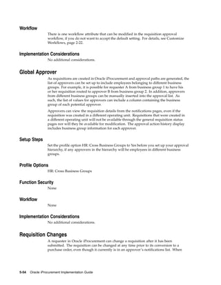 Workflow
                  There is one workflow attribute that can be modified in the requisition approval
                  workflow, if you do not want to accept the default setting. For details, see Customize
                  Workflows, page 2-22.


Implementation Considerations
                  No additional considerations.


Global Approver
                  As requisitions are created in Oracle iProcurement and approval paths are generated, the
                  list of approvers can be set up to include employees belonging to different business
                  groups. For example, it is possible for requester A from business group 1 to have his
                  or her requisition routed to approver B from business group 2. In addition, approvers
                  from different business groups can be manually inserted into the approval list. As
                  such, the list of values for approvers can include a column containing the business
                  group of each potential approver.
                  Approvers can view the requisition details from the notifications pages, even if the
                  requisition was created in a different operating unit. Requisitions that were created in
                  a different operating unit will not be available through the general requisition status
                  pages nor will they be available for modification. The approval action history display
                  includes business group information for each approver.


Setup Steps
                  Set the profile option HR: Cross Business Groups to Yes before you set up your approval
                  hierarchy, if any approvers in the hierarchy will be employees in different business
                  groups.


Profile Options
                  HR: Cross Business Groups


Function Security
                  None


Workflow
                  None


Implementation Considerations
                  No additional considerations.


Requisition Changes
                  A requester in Oracle iProcurement can change a requisition after it has been
                  submitted. The requisition can be changed at any time prior to its conversion to a
                  purchase order, even though it currently is in an approver’s notifications list. When




5-54   Oracle iProcurement Implementation Guide
 