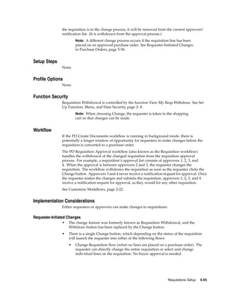 the requisition is in the change process, it will be removed from the current approvers’
                notification list. (It is withdrawn from the approval process.)
                        Note: A different change process occurs if the requisition line has been
                        placed on an approved purchase order. See Requester-Initiated Changes
                        to Purchase Orders, page 5-56.


Setup Steps
                None


Profile Options
                None


Function Security
                Requisition Withdrawal is controlled by the function View My Reqs Withdraw. See Set
                Up Function, Menu, and Data Security, page 2- 8 .
                        Note: When choosing Change, the requester is taken to the shopping
                        cart so that changes can be made.


Workflow
                If the PO Create Documents workflow is running in background mode, there is
                potentially a longer window of opportunity for requesters to make changes before the
                requisition is converted to a purchase order.
                The PO Requisition Approval workflow (also known as the Requisition workflow)
                handles the withdrawal of the changed requisition from the requisition approval
                process. For example, a requisition’s approval list consists of approvers 1, 2, 3, and
                4. When the approval is between approvers 2 and 3, the requester changes the
                requisition. The workflow withdraws the requisition as soon as the requester clicks the
                Change button. Approvers 3 and 4 never receive a notification request for approval. Once
                the requester makes the changes and submits the requisition, approvers 1, 2, 3, and 4
                receive a notification request for approval, as they would for any other requisition.
                See Customize Workflows, page 2-22.


Implementation Considerations
                Either requesters or approvers can make changes to requisitions.

Requester-Initiated Changes
                •   The change feature was formerly known as Requisition Withdrawal, and the
                    Withdraw button has been replaced by the Change button.
                •   There is a single Change button, which depending on the status of the requisition
                    will launch the requester into either of the following flows:
                    •   Change Requisition flow (when no lines are placed on a purchase order). The
                        requester can directly change the entire requisition or select and change
                        individual lines on the requisition. No buyer approval is needed.




                                                                                   Requisitions Setup   5-55
 
