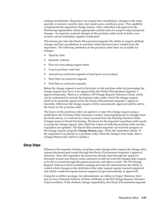 making amendments. Requesters can request line cancellations, changes to the order
              quantity or amount, need-by date, and, under some conditions, price. This capability
              complements the requisition change feature. Once submitted and approved, the
              Purchasing organization retains appropriate controls and can accept or reject proposed
              changes. As expected, material changes to the purchase order result in both a new
              revision and an immediate supplier notification.
              This feature provides the Oracle iProcurement requester the ability to request attribute
              changes and line cancellations to purchase orders that have been created from the
              requisition. The following attributes on the purchase order lines are available for
              changes:
              •   Need-by Date
              •   Quantity ordered
              •   Price for non-catalog request items
              •   Cancel purchase order line
              •   Amount (on contractor requests or fixed price service lines)
              •   Start Date on contractor requests
              •   End Date on contractor requests
              Before the change request is sent to the buyer on the purchase order for processing, the
              change request may have to be approved by the Oracle iProcurement requester’s
              approval hierarchy. There is a workflow, PO Change Request Tolerance Check, which
              can be customized to include the business rules under which the change request
              needs to be manually approved by the Oracle iProcurement requester’s approval
              hierarchy. Otherwise the change request will be automatically approved and be sent to
              the buyer on the purchase order.
              The buyer on the purchase order can approve or reject the change request using a
              notification, the Purchase Order Summary window (selecting Respond to Changes from
              the Tools menu), or a self-service screen accessed from the Pending Purchase Order
              Changes menu in Oracle Purchasing. The buyer for the requester’s purchase order needs
              to accept the change request, after which the values on both the purchase order and the
              requisition are updated. The Oracle iProcurement requester can track the progress of
              the change request using the Change History page. (View the requisition details. If
              the requisition was placed on a purchase order when the changes were made, then a
              Change History link will be available.)


Setup Steps
              Whenever the requester initiates a purchase order change order request, the change order
              request document gets routed through the Oracle iProcurement requester’s approval
              hierarchy. Since the requisition document has already been through the approval
              hierarchy at least once before, some customers would not want the change order request
              to be the re-routed through the approval process and others would. The PO Change
              Request Tolerance Check workflow package provides the administrator the ability to
              control which changes to the attributes in the order request require manual reapproval
              and which would not require manual reapproval (get automatically re-approved).
              Using the workflow package, the administrator can define an Upper Tolerance limit
              and a Lower Tolerance limit for all these attributes in the PO Change Request Tolerance
              Check workflow. If the attribute change requested by the Oracle iProcurement requester




                                                                                 Requisitions Setup   5-57
 