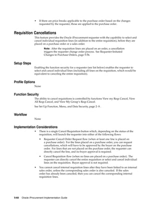•   If there are price breaks applicable to the purchase order based on the changes
                      requested by the requester, those are applied to the purchase order.


Requisition Cancellations
                  This feature provides the Oracle iProcurement requester with the capability to select and
                  cancel individual requisition lines (in addition to the entire requisition), before they are
                  placed on a purchase order or a sales order.
                          Note: After the requisition lines are placed on an order, a cancellation
                          triggers the requester change order process. See Requester-Initiated
                          Changes to Purchase Orders, page 5-56.


Setup Steps
                  Enabling the function security for a requester (see list below) enables the requester to
                  select and cancel individual lines (including all lines on the requisition, which would be
                  equivalent to canceling the entire requisition).


Profile Options
                  None


Function Security
                  The ability to cancel requisitions is controlled by functions View my Reqs Cancel, View
                  All Reqs Cancel, and View My Group’s Reqs Cancel.
                  See Set Up Function, Menu, and Data Security, page 2- 8 .


Workflow
                  None


Implementation Considerations
                  •   There is a single Cancel Requisition button which, depending on the status of the
                      requisition, will launch the requester into either of the following flows:
                      •   Requester Cancel Order Request flow (when at least one line is placed on
                          a purchase order). For the lines placed on a purchase order, you can request
                          cancellations, which will have to be approved by the buyer on the purchase
                          order. For lines that are not placed on the purchase order, the requester can
                          directly cancel the line, and no buyer approval is required.
                      •   Cancel Requisition flow (when no lines are placed on a purchase order). The
                          requester can directly cancel the entire requisition or select and cancel individual
                          lines on the requisition. Buyer approval is not required.
                  •   You cannot cancel internal requisition lines after they have been linked to an internal
                      sales order, unless the corresponding sales order is also canceled. If the sales
                      order has already been canceled, then you can cancel the corresponding internal
                      requisition lines.




5-60   Oracle iProcurement Implementation Guide
 