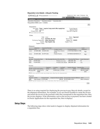 Requisition Line Details: Lifecycle Tracking




              There is no setup required for displaying the procure-to-pay lifecycle details, except for
              the shipment information. For example, if you use Oracle Payables to create the invoice
              and match the invoice to the purchase order that corresponds to the requisition line, then
              the invoice displays. If the information, such as the invoice or payment, has been created
              in Oracle Applications for the requisition line, then it displays.


Setup Steps
              The following steps show what needs to happen to display shipment information for
              a requisition line.




                                                                               Requisitions Setup   5-63
 