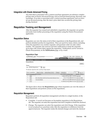 Integration with Oracle Advanced Pricing
              Any item that is associated with a contract purchase agreement can reference complex
              pricing rules in Oracle Advanced Pricing, such as formula-based pricing, discounts, and
              surcharges. If an item is associated with a contract purchase agreement, and you have
              set up advanced pricing, then the item’s price takes into account the pricing rules
              during checkout.


Requisition Tracking and Management
              After the requester has created and submitted a requisition, the requester can quickly
              and easily track further processing of the requisition using the Oracle iProcurement
              application.


Requisition Status
              Requesters can view the status of all of their requisitions in the Requisitions tab, and
              perform detailed searches for requisitions. They can search by many criteria, including
              when the requisition was created, requester, and purchase order (or sales order)
              number. The requester also receives real-time notifications to keep the requester
              up-to-date with actions taken against the requisition. Notifications can be viewed in
              Oracle iProcurement, on the Notifications page, or by e-mail.

              Requisitions Page




              The figure above shows the Requisitions page where requesters can view the status of
              their requisitions and perform actions on the requisitions.


Requisition Management
              Requesters perform all requisition management activities in a single location, in the
              Requisitions tab:
              •   Complete. A saved cart becomes an Incomplete requisition in the Requisitions
                  tab. The requester can select the requisition and click Complete to finish the checkout.
              •   Change. The requester can select the requisition and click Change. If the requisition
                  is not yet placed on a purchase order, then the requisition is withdrawn from the
                  approval process. The requester makes the desired changes and starts the checkout




                                                                                           Overview    1-9
 