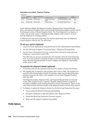 Requisition Line Details: Shipment Tracking




                  In the shipment details, the Shipment number, Shipment Date, Expected Receipt
                  Date, and (optional) Freight Carrier come from the ASN that the supplier sends to Oracle
                  Purchasing or enters in Oracle iSupplier Portal. The Track Shipment icon displays if
                  a link is set up to the carrier; a Tracking Number displays if the carrier is set up to
                  find the shipment by tracking number.
                  If ASNs are not used and carrier setup has not been performed, then the Shipment
                  section displays with the text "No data exists."

                  To set up a carrier (optional):
                  1.   Log on to Oracle Applications using the Procure-to-Pay Administrator responsibility.
                  2.   Use the following navigation: Purchasing Setup > Shipment Tracking Setup.
                  3.   See the Oracle Transportation Execution Implementation Manual for instructions on
                       setting up a carrier and a carrier URL.
                       The URL that you set up is accessed when the requester clicks the Track Shipment
                       icon. If you have chosen a Tracking Number as your lookup parameter during this
                       setup, then the Tracking Number is used to display that shipment’s information
                       at the carrier’s URL.

                  To populate the shipment details (optional):
                  1.   A purchase order for the requisition line has to be created in Oracle Purchasing.
                  2.   The supplier has to respond to the purchase order with an ASN. The supplier can
                       send the ASN electronically to Oracle Purchasing, which uses the Receiving Open
                       Interface to process the ASN, or the supplier can use Oracle iSupplier Portal to
                       enter the ASN.
                       The Shipment number, Shipment Date, and Expected Receipt Date are required
                       on the ASN. Freight Carrier is optional. Waybill/Airbill Number is optional; if
                       provided, it displays as the Tracking Number in Oracle iProcurement. These are the
                       only fields from the ASN that display in the shipment details in Oracle iProcurement.
                  3.   To display or update the shipment details, run the Receiving Transaction Processor:
                       •   Log on using the Oracle Purchasing responsibility.
                       •   Navigate to Requests to open the Submit a New Request window.
                       •   Submit the Receiving Transaction Processor request.
                       •   Make sure the request completed successfully.


Profile Options
                  None




5-64   Oracle iProcurement Implementation Guide
 